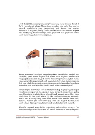 Lebih dari 2000 tahun yang lalu, orang Yunani yang hidup di suatu daerah di
   Turki yang dikenal sebagai Magnesia menemukan batu aneh. Batu tersebut
   menarik benda-benda yang mengandung besi. Karena batu tersebut
   ditemukan di Magnesia, orang Yunani memberi nama batu tersebut magnet.
   Sifat benda yang teramati sebagai suatu gaya tarik atau gaya tolak antara
   kutub-kutub magnet disebut kemagnetan.




   Secara sederhana kita dapat mengelompokkan bahan-bahan menjadi dua
   kelompok, yaitu: bahan magnetik dan bahan bukan magnetik. Bahan-bahan
   yang dapat ditarik oleh magnet disebut bahan magnetik. Sedangkan bahan-
   bahan yang tidak dapat ditarik oleh magnet disebut bahan bukan magnetik.
   Besi, baja, nikel, dan kobalt termasuk bahan magnetik. Sedangkan kayu, kaca,
   aluminium, dan plastik adalah contoh-contoh bahan bukan magnetik.

   Semua magnet mempunyai sifat-sifat tertentu. Setiap magnet, bagaimanapun
   bentuknya, mempunyai dua ujung di mana pengaruh magnetiknya paling
   kuat. Dua ujung tersebut dikenal sebagai kutub magnet, yang diberi nama
   kutub utara (U) dan kutub selatan (S). Jika kutub-kutub magnet senama (U
   dan U atau S dan S) saling didekatkan, kedua kutub tersebut akan tolak-
   menolak. Namun, jika kutub utara (U) salah satu magnet didekatkan ke
   kutub selatan (S) magnet lain, kutub-kutub tersebut akan tarik-menarik.

   Sifat-sifat magnetik suatu bahan bergantung pada struktur atomnya. Para
   ilmuwan mengetahui bahwa atom itu sendiri memiliki sifat-sifat magnetik.



Model Pembelajaran PAIKEM – Pengawas Sekolah                                41
 
