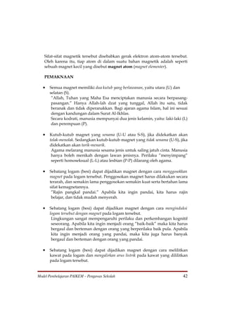 Sifat-sifat magnetik tersebut disebabkan gerak elektron atom-atom tersebut.
   Oleh karena itu, tiap atom di dalam suatu bahan magnetik adalah seperti
   sebuah magnet kecil yang disebut magnet atom (magnet elementer).

   PEMAKNAAN

   •   Semua magnet memiliki dua kutub yang berlawanan, yaitu utara (U) dan
       selatan (S).
        ”Allah, Tuhan yang Maha Esa menciptakan manusia secara berpasang-
        pasangan.” Hanya Allah-lah dzat yang tunggal, Allah itu satu, tidak
        beranak dan tidak diperanakkan. Bagi ajaran agama Islam, hal ini sesuai
        dengan kandungan dalam Surat Al-Ikhlas.
        Secara kodrati, manusia mempunyai dua jenis kelamin, yaitu: laki-laki (L)
        dan perempuan (P).

   •   Kutub-kutub magnet yang senama (U-U atau S-S), jika didekatkan akan
       tolak-menolak. Sedangkan kutub-kutub magnet yang tidak senama (U-S), jika
       didekatkan akan tarik-menarik.
        Agama melarang manusia sesama jenis untuk saling jatuh cinta. Manusia
        hanya boleh menikah dengan lawan jenisnya. Perilaku ”menyimpang”
        seperti homoseksual (L-L) atau lesbian (P-P) dilarang oleh agama.

   •   Sebatang logam (besi) dapat dijadikan magnet dengan cara menggosokkan
       magnet pada logam tersebut. Penggosokan magnet harus dilakukan secara
       terarah, dan semakin lama penggosokan semakin kuat serta bertahan lama
       sifat kemagnetannya.
        ”Rajin pangkal pandai.” Apabila kita ingin pandai, kita harus rajin
        belajar, dan tidak mudah menyerah.

   •   Sebatang logam (besi) dapat dijadikan magnet dengan cara menginduksi
       logam tersebut dengan magnet pada logam tersebut.
        Lingkungan sangat mempengaruhi perilaku dan perkembangan kognitif
        seseorang. Apabila kita ingin menjadi orang ”baik-baik” maka kita harus
        bergaul dan berteman dengan orang yang berperilaku baik pula. Apabila
        kita ingin menjadi orang yang pandai, maka kita juga harus banyak
        bergaul dan berteman dengan orang yang pandai.

   •   Sebatang logam (besi) dapat dijadikan magnet dengan cara melilitkan
       kawat pada logam dan mengalirkan arus listrik pada kawat yang dililitkan
       pada logam tersebut.


Model Pembelajaran PAIKEM – Pengawas Sekolah                                  42
 