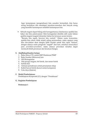 Agar kemampuan (pengetahuan) kita semakin bertambah, kita harus
       sering berdiskusi dan mendapat masukan-masukan dari banyak orang
       yang memiliki kemampuan melebihi kemampuan kita.

   •   Sebuah magnet dapat hilang sifat kemagnetannya diantaranya apabila kita
       bakar dan kita pukul-pukul. Sifat kemagnetan dimiliki oleh suatu bahan
       apabila magnet-magnet elementer bahan itu tersusun secara teratur.
        ”Bersatu kita teguh, bercerai kita runtuh.” Dalam suatu komunitas,
        apabila kita rukun tidak terjadi saling permusuhan, maka apapun yang
        kita cita-citakan akan dengan lebih mudah untuk kita capai. Namun,
        dengan adanya suatu pengaruh ”negatif” dari luar, misalnya munculnya
        para provokator-provokator, maka adanya provokasi tersebut dapat
        memecah-belah persatuan dan kesatuan bangsa.

E. Alat/Bahan/Sumber belajar
   1. Buku Siswa CTL untuk SMP Direktorat PSMP
   2. Buku Sumber (Referensi) lain
   3. LKS Kemagnetan
   4. Alat peraga magnet, bel listrik, dan motor listrik
   5. Serbuk besi
   6. Animasi pemaknaan untuk penanaman sikap
   7. Kabel/kawat listrik (kawat untuk kumparan)
   8. Catu daya (baterai)

F. Model Pembelajaran:
   Pembelajaran Kooperatif (CL) dengan ”Pemaknaan”

G. Kegiatan Pembelajaran

   Pertemuan 1




Model Pembelajaran PAIKEM – Pengawas Sekolah                               43
 