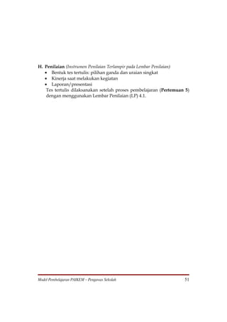 H. Penilaian (Instrumen Penilaian Terlampir pada Lembar Penilaian)
   • Bentuk tes tertulis: pilihan ganda dan uraian singkat
   • Kinerja saat melakukan kegiatan
   • Laporan/presentasi
    Tes tertulis dilaksanakan setelah proses pembelajaran (Pertemuan 5)
    dengan menggunakan Lembar Penilaian (LP) 4.1.




Model Pembelajaran PAIKEM – Pengawas Sekolah                        51
 
