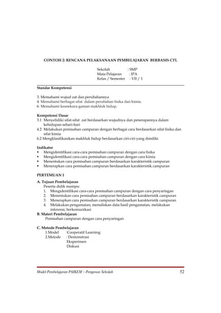 CONTOH 2: RENCANA PELAKSANAAN PEMBELAJARAN BERBASIS CTL

                                  Sekolah          : SMP
                                  Mata Pelajaran    : IPA
                                  Kelas / Semester : VII / 1

Standar Kompetensi

3. Memahami wujud zat dan perubahannya
4. Memahami berbagai sifat dalam perubahan fisika dan kimia.
6. Memahami keanekara-gaman makhluk hidup.

Kompetensi Dasar
3.1 Menyelidiki sifat-sifat zat berdasarkan wujudnya dan penerapannya dalam
    kehidupan sehari-hari
4.2 Melakukan pemisahan campuran dengan berbagai cara berdasarkan sifat fisika dan
    sifat kimia
6.2 Mengklasifikasikan makhluk hidup berdasarkan ciri-ciri yang dimiliki

Indikator
 Mengidentifikasi cara-cara pemisahan campuran dengan cara fisika
 Mengidentifikasi cara-cara pemisahan campuran dengan cara kimia
 Menentukan cara pemisahan campuran berdasarkan karakteristik campuran
 Menerapkan cara pemisahan campuran berdasarkan karakteristik campuran

PERTEMUAN 1
A. Tujuan Pembelajaran
    Peserta didik mampu:
    1. Mengidentifikasi cara-cara pemisahan campuran dengan cara penyaringan
    2. Menentukan cara pemisahan campuran berdasarkan karakteristik campuran
    3. Menerapkan cara pemisahan campuran berdasarkan karakteristik campuran
    4. Melakukan pengamatan, menuliskan data hasil pengamatan, melakukan
        inferensi, berkomunikasi
B. Materi Pembelajaran
     Pemisahan campuran dengan cara penyaringan

C. Metode Pembelajaran
    1.Model    :Cooperatif Learning
    2.Metode   : Demonstrasi
                Eksperimen
                Diskusi




Model Pembelajaran PAIKEM – Pengawas Sekolah                                     52
 