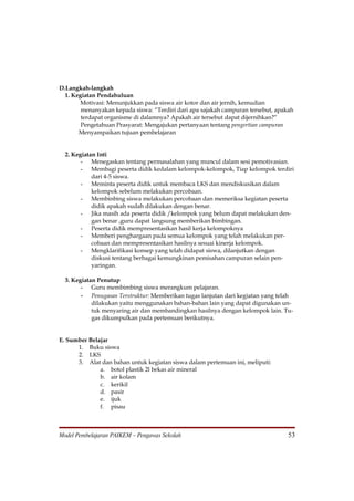 D.Langkah-langkah
  1. Kegiatan Pendahuluan
        Motivasi: Menunjukkan pada siswa air kotor dan air jernih, kemudian
        menanyakan kepada siswa: “Terdiri dari apa sajakah campuran tersebut, apakah
        terdapat organisme di dalamnya? Apakah air tersebut dapat dijernihkan?”
        Pengetahuan Prasyarat: Mengajukan pertanyaan tentang pengertian campuran
       Menyampaikan tujuan pembelajaran


  2. Kegiatan Inti
        - Menegaskan tentang permasalahan yang muncul dalam sesi pemotivasian.
        - Membagi peserta didik kedalam kelompok-kelompok, Tiap kelompok terdiri
            dari 4-5 siswa.
        - Meminta peserta didik untuk membaca LKS dan mendiskusikan dalam
            kelompok sebelum melakukan percobaan.
        - Membinbing siswa melakukan percobaan dan memeriksa kegiatan peserta
            didik apakah sudah dilakukan dengan benar.
        - Jika masih ada peserta didik /kelompok yang belum dapat melakukan den-
            gan benar ,guru dapat langsung memberikan bimbingan.
        - Peserta didik mempresentasikan hasil kerja kelompoknya
        - Memberi penghargaan pada semua kelompok yang telah melakukan per-
            cobaan dan mempresentasikan hasilnya sesuai kinerja kelompok.
        - Mengklarifikasi konsep yang telah didapat siswa, dilanjutkan dengan
            diskusi tentang berbagai kemungkinan pemisahan campuran selain pen-
            yaringan.

   3. Kegiatan Penutup
         - Guru membimbing siswa merangkum pelajaran.
         - Penugasan Terstruktur: Memberikan tugas lanjutan dari kegiatan yang telah
             dilakukan yaitu menggunakan bahan-bahan lain yang dapat digunakan un-
             tuk menyaring air dan membandingkan hasilnya dengan kelompok lain. Tu-
             gas dikumpulkan pada pertemuan berikutnya.ahan- apakah yang kamu
             pikir dapat digunakan sebagai penyaring air? Lakukan kegiatan ini dengan
             menggunakbahan-bahan yang
E. Sumber Belajar
        1. Buku siswa
        2. LKS
        3. Alat dan bahan untuk kegiatan siswa dalam pertemuan ini, meliputi:
                 a. botol plastik 2l bekas air mineral
                 b. air kolam
                 c. kerikil
                 d. pasir
                 e. ijuk
                 f. pisau



Model Pembelajaran PAIKEM – Pengawas Sekolah                                       53
 