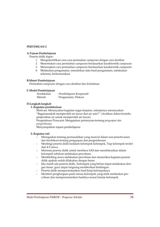 PERTEMUAN 2

A.Tujuan Pembelajaran
  Peserta didik dapat :
       1. Mengidentifikasi cara-cara pemisahan campuran dengan cara destilasi
       2. Menentukan cara pemisahan campuran berdasarkan karakteristik campuran
       3. Menerapkan cara pemisahan campuran berdasarkan karakteristik campuran
       4. Melakukan pengamatan, menuliskan data hasil pengamatan, melakukan
           inferensi, berkomunikasi

B.Materi Pembelajaran
  Pemisahan campuran dengan cara destilasi dan kristalisasi

C.Model Pembelajaran
      Pendekatan     : Pembelajaran Kooperatif
      Metode         : Pengamatan, Diskusi

D.Langkah-langkah
   1. Kegiatan pendahuluan
        Motivasi: Menanyakan kegiatan tugas lanjutan, selanjutnya menanyakan:
        “Bagaimanakah memperoleh air tawar dari air asin? ” (Arahkan dalam konteks
        penjernihan air untuk memperoleh air tawar)
        Pengetahuan Prasyarat: Mengajukan pertanyaan tentang penguapan dan
        pengembunan
        Menyampaikan tujuan pembelajaran

   2. Kegiatan inti
        - Menegaskan tentang permasalahan yang muncul dalam sesi pemotivasian
            dan berdiskusi tentang penguapan dan pengembunan.
        - Membagi peserta didik kedalam kelompok-kelompok, Tiap kelompok terdiri
            dari 4-5 siswa.
        - Meminta peserta didik untuk membaca LKS dan mendiskusikan dalam
            kelompok sebelum melakukan percobaan.
        - Membinbing siswa melakukan percobaan dan memeriksa kegiatan peserta
            didik apakah sudah dilakukan dengan benar.
        - Jika masih ada peserta didik /kelompok yang belum dapat melakukan den-
            gan benar ,guru dapat langsung memberikan bimbingan.
        - Peserta didik mempresentasikan hasil kerja kelompoknya
        - Memberi penghargaan pada semua kelompok yang telah melakukan per-
            cobaan dan mempresentasikan hasilnya sesuai kinerja kelompok.




Model Pembelajaran PAIKEM – Pengawas Sekolah                                     54
 