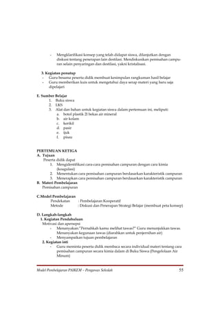 -   Mengklarifikasi konsep yang telah didapat siswa, dilanjutkan dengan
           diskusi tentang penerapan lain destilasi. Mendiskusikan pemisahan campu-
           ran selain penyaringan dan destilasi, yakni kristalisasi.

  3. Kegiatan penutup
   - Guru besama peserta didik membuat kesimpulan rangkuman hasil belajar
   - Guru memberikan kuis untuk mengetahui daya serap materi yang baru saja
       dipelajari

E. Sumber Belajar
      1. Buku siswa
      2. LKS
      3. Alat dan bahan untuk kegiatan siswa dalam pertemuan ini, meliputi:
           a. botol plastik 2l bekas air mineral
           b. air kolam
           c. kerikil
           d. pasir
           e. ijuk
           f. pisau


PERTEMUAN KETIGA
A. Tujuan
    Peserta didik dapat
        1. Mengidentifikasi cara-cara pemisahan campuran dengan cara kimia
            (koagulasi)
        2. Menentukan cara pemisahan campuran berdasarkan karakteristik campuran
        3. Menerapkan cara pemisahan campuran berdasarkan karakteristik campuran
B. Materi Pembelajaran
   Pemisahan campuran

C.Model Pembelajaran
      Pendekatan     : Pembelajaran Kooperatif
      Metode         : Diskusi dan Penerapan Strategi Belajar (membuat peta konsep)

D. Langkah-langkah
  1. Kegiatan Pendahuluan
   Motivasi dan apersepsi
        - Menanyakan:”Pernahkah kamu melihat tawas?” Guru menunjukkan tawas.
            Menanyakan kegunaan tawas (diarahkan untuk penjernihan air)
        - Menyampaikan tujuan pembelajaran
   2. Kegiatan inti
        - Guru meminta peserta didik membaca secara individual materi tentang cara
            pemisahan campuran secara kimia dalam di Buku Siswa (Pengelolaan Air
            Minum)


Model Pembelajaran PAIKEM – Pengawas Sekolah                                     55
 