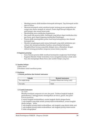 -   Membagi peserta didik kedalam kelompok-kelompok, Tiap kelompok terdiri
            dari 4-5 siswa.
        -   Meminta kelompok untuk membuat poster tentang proses pengolahan air
            sungai atau danau menjadi air minum. Poster dapat berupa diagram alir,
            peta konsep, atau sesuai kreasi anak.
        -   Membinbing siswa melakukan kegiatannya.
        -   Jika masih ada peserta didik /kelompok yang belum dapat melakukan den-
            gan benar ,guru dapat langsung memberikan bimbingan.
        -   Peserta didik menempelkan poster hasil kerja kelompoknya dan diamati
            kelompok lain
        -   Memberi penghargaan pada semua kelompok yang telah melakukan per-
            cobaan dan mempresentasikan hasilnya sesuai kinerja kelompok.
        -   Mengklarifikasi konsep yang telah didapat siswa, dilanjutkan dengan
            diskusi tentang pemisahan campuran secara kimia yang lain.

 3. Kegiatan penutup
       - Guru besama peserta didik membuat kesimpulan rangkuman hasil belajar
       - Kegiatan Mandiri Tidak Terstruktur: Guru menginformasikan untuk mem-
           baca dan mempelajari Buku Siswa dan sumber belajar yang lain.


E. Sumber belajar
   1.Buku Siswa
   2.Peralatan untuk membuat poster

F. Penilaian
   1.Teknik penilaian dan bentuk instrumen

                Teknik                                  Bentuk Instrumen
    Tes unjuk kerja                               Lembar Observasi (rating scale)

    Tes tulis                                     Isian


  2. Contoh instrumen
       Tes Tulis:
       Misalkan terdapat campuran air asin dan pasir. Tuliskan langkah-langkah
       pemisahannya, sehingga kamu mendapatkan air tawar, garam, dan pasir!
       Kriteria penskoran:
       4: semua langkah teridentifikasi, urutan langkah ditulis dengan benar
       3: ada langkah yang tidak terlalu prinsip tidak teridentifikasi, urutan langkah
       ditulis dengan benar
       2: ada langkah prinsip tidak teridentifikasi, ada langkah yang ditulis tidak urut
       1: ada langkah prinsip tidak teridentifikasi, ada langkah prinsip tidak tertulis
       0: tidak mengerjakan


Model Pembelajaran PAIKEM – Pengawas Sekolah                                           56
 