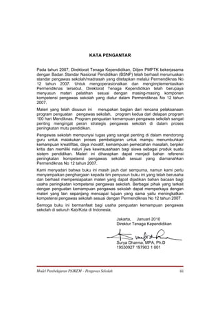 KATA PENGANTAR


Pada tahun 2007, Direktorat Tenaga Kependidikan, Ditjen PMPTK bekerjasama
dengan Badan Standar Nasional Pendidikan (BSNP) telah berhasil merumuskan
standar pengawas sekolah/madrasah yang ditetapkan melalui Permendiknas No
12 tahun 2007. Untuk mengoperasionalkan dan mengimplementasikan
Permendiknas tersebut, Direktorat Tenaga Kependidikan telah berupaya
menyusun materi pelatihan sesuai dengan masing-masing komponen
kompetensi pengawas sekolah yang diatur dalam Permendiknas No 12 tahun
2007.
Materi yang telah disusun ini  merupakan bagian dari rencana pelaksanaan
program penguatan pengawas sekolah, program kedua dari delapan program
100 hari Mendiknas. Program penguatan kemampuan pengawas sekolah sangat
penting mengingat peran strategis pengawas sekolah di dalam proses
peningkatan mutu pendidikan.
Pengawas sekolah mempunyai tugas yang sangat penting di dalam mendorong
guru untuk malakukan proses pembelajaran untuk mampu menumbuhkan
kemampuan kreatifitas, daya inovatif, kemampuan pemecahan masalah, berpikir
kritis dan memiliki naluri jiwa kewirausahaan bagi siswa sebagai produk suatu
sistem pendidikan. Materi ini diharapkan dapat menjadi bahan referensi
peningkatan kompetensi pengawas sekolah sesuai yang diamanahkan
Permendiknas No 12 tahun 2007.
Kami menyadari bahwa buku ini masih jauh dari sempurna, namun kami perlu
menyampaikan penghargaan kepada tim penyusun buku ini yang telah berusaha
dan berhasil mempersiapakan materi yang dapat dijadikan bahan bacaan bagi
usaha peningkatan kompetensi pengawas sekolah. Berbagai pihak yang terkait
dengan penguatan kemampuan pengawas sekolah dapat memperkaya dengan
materi yang lain sepanjang mencapai tujuan yang sama yaitu meningkatkan
kompetensi pengawas sekolah sesuai dengan Permendiknas No 12 tahun 2007.
Semoga buku ini bermanfaat bagi usaha penguatan kemampuan pengawas
sekolah di seluruh Kab/Kota di Indonesia.

                                               Jakarta, Januari 2010
                                               Direktur Tenaga Kependidikan



                                               Surya Dharma, MPA, Ph.D
                                               19530927 197903 1 001




Model Pembelajaran PAIKEM – Pengawas Sekolah                                  iii
 