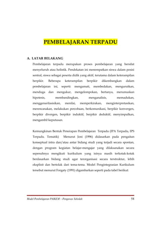 PEMBELAJARAN TERPADU

A. LATAR BELAKANG
    Pembelajaran terpadu merupakan proses pembelajaran yang bersifat
    menyeluruh atau holistik. Pendekatan ini menempatkan siswa dalam posisi
    sentral, siswa sebagai peserta didik yang aktif, terutama dalam keterampilan
    berpikir.    Beberapa       keterampilan    berpikir     dikembangkan    dalam
    pembelajaran       ini,   seperti:   mengamati,   membedakan,      mengurutkan,
    menduga      dan     mengukur,       mengelompokan,    bertanya,   merumuskan
    hipotesis,          membandingkan,            menganalisis,        memadukan,
    menggenarilasisikan,        menilai,    memperkirakan,     menginterpretasikan,
    merencanakan, melakukan percobaan, berkomunikasi, berpikir konvergen,
    berpikir divergen, berpikir induktif, berpikir deduktif, menyimpulkan,
    mengambil keputusan.


    Kemungkinan Bentuk Penerapan Pembelajaran Terpadu (IPA Terpadu, IPS
    Terpadu. Tematik)          Menurut Joni (1996) didasarkan pada pengaitan
    konseptual intra dan/atau antar bidang studi yang terjadi secara spontan,
    dengan program kegiatan belajar-mengajar yang dilaksanakan secara
    sepenuhnya mengikuti kurikulum yang isinya masih terkotak-kotak
    berdasarkan bidang studi agar terorganisasi secara terstruktur, lebih
    eksplisit dan bertolak dari tema-tema. Model Pengintegrasian Kurikulum
    tersebut menurut Forgaty (1991) digambarkan seperti pada tabel berikut:




Model Pembelajaran PAIKEM – Pengawas Sekolah                                    58
 