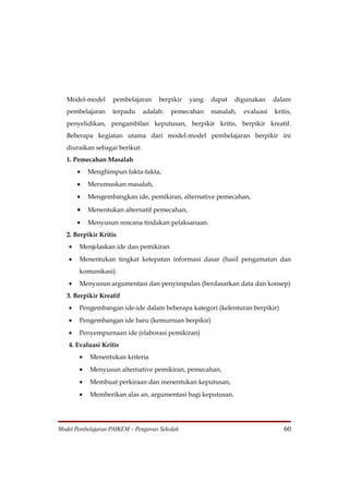 Model-model     pembelajaran      berpikir   yang   dapat   digunakan     dalam
   pembelajaran    terpadu      adalah:   pemecahan    masalah,   evaluasi   kritis,
   penyelidikan, pengambilan keputusan, berpikir kritis, berpikir kreatif.
   Beberapa kegiatan utama dari model-model pembelajaran berpikir ini
   diuraikan sebagai berikut:
   1. Pemecahan Masalah
       •   Menghimpun fakta-fakta,
       •   Merumuskan masalah,
       •   Mengembangkan ide, pemikiran, alternative pemecahan,

       •   Menentukan alternatif pemecahan,
       •   Menyusun rencana tindakan pelaksanaan.
   2. Berpikir Kritis
   •   Menjelaskan ide dan pemikiran
   •   Menentukan tingkat ketepatan informasi dasar (hasil pengamatan dan
       komunikasi).
   •   Menyusun argumentasi dan penyimpulan (berdasarkan data dan konsep)
   3. Berpikir Kreatif
   •   Pengembangan ide-ide dalam beberapa kategori (kelenturan berpikir)
   •   Pengembangan ide baru (kemurnian berpikir)
   •   Penyempurnaan ide (elaborasi pemikiran)
   4. Evaluasi Kritis
       •   Menentukan kriteria
       •   Menyusun alternative pemikiran, pemecahan,
       •   Membuat perkiraan dan menentukan keputusan,
       •   Memberikan alas an, argumentasi bagi keputusan.




Model Pembelajaran PAIKEM – Pengawas Sekolah                                    60
 