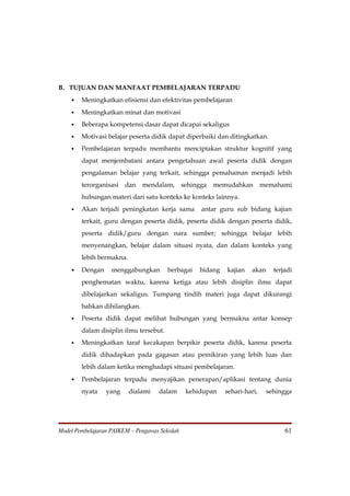 B. TUJUAN DAN MANFAAT PEMBELAJARAN TERPADU
    • Meningkatkan efisiensi dan efektivitas pembelajaran
    •   Meningkatkan minat dan motivasi
    •   Beberapa kompetensi dasar dapat dicapai sekaligus
    •   Motivasi belajar peserta didik dapat diperbaiki dan ditingkatkan.
    •   Pembelajaran terpadu membantu menciptakan struktur kognitif yang
        dapat menjembatani antara pengetahuan awal peserta didik dengan
        pengalaman belajar yang terkait, sehingga pemahaman menjadi lebih
        terorganisasi   dan   mendalam,        sehingga   memudahkan        memahami
        hubungan materi dari satu konteks ke konteks lainnya.
    •   Akan terjadi peningkatan kerja sama          antar guru sub bidang kajian
        terkait, guru dengan peserta didik, peserta didik dengan peserta didik,
        peserta didik/guru dengan nara sumber; sehingga belajar lebih
        menyenangkan, belajar dalam situasi nyata, dan dalam konteks yang
        lebih bermakna.
    • Dengan       menggabungkan        berbagai    bidang   kajian   akan     terjadi
        penghematan waktu, karena ketiga atau lebih disiplin ilmu dapat
        dibelajarkan sekaligus. Tumpang tindih materi juga dapat dikurangi
        bahkan dihilangkan.
    •   Peserta didik dapat melihat hubungan yang bermakna antar konsep
        dalam disiplin ilmu tersebut.
    •   Meningkatkan taraf kecakapan berpikir peserta didik, karena peserta
        didik dihadapkan pada gagasan atau pemikiran yang lebih luas dan
        lebih dalam ketika menghadapi situasi pembelajaran.
    • Pembelajaran terpadu menyajikan penerapan/aplikasi tentang dunia
        nyata    yang     dialami   dalam       kehidupan    sehari-hari,    sehingga




Model Pembelajaran PAIKEM – Pengawas Sekolah                                       61
 