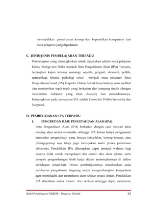 memudahkan pemahaman konsep dan kepemilikan kompetensi dari
         mata pelajaran yang dipadukan.


C. JENIS-JENIS PEMBELAJARAN TERPADU
    Pembelajaran yang dimungkinkan untuk dipadukan adalah mata pelajaran
    Kimia, Biologi dan Fisika menjadi Ilmu Pengetahuan Alam (IPA) Terpadu.
    Sedangkan kajian tentang sosiologi, sejarah, geografi, ekonomi, politik,
    antropologi, filsafat, psikologi sosial      menjadi mata pelajaran Ilmu
    Pengetahuan Sosial (IPS) Terpadu. Dalam hal ini Guru bekerja sama melihat
    dan memberikan topik-topik yang berkaitan dan tumpang tindih (dengan
    mencermati     indikator    yang    telah   disusun)   dan   memadukannya.
    Kemungkinan pada pemaduan IPA adalah Connected, Webbed (tematik) dan
    Integrated.


D. PEMBELAJARAN IPA TERPADU
    1.       PENGERTIAN ILMU PENGETAHUAN ALAM (IPA)
         Ilmu Pengetahuan Alam (IPA) berkaitan dengan cara mencari tahu
         tentang alam secara sistematis, sehingga IPA bukan hanya penguasaan
         kumpulan pengetahuan yang berupa fakta-fakta, konsep-konsep, atau
         prinsip-prinsip saja tetapi juga merupakan suatu proses penemuan
         (discovery). Pendidikan IPA diharapkan dapat menjadi wahana bagi
         peserta didik untuk mempelajari diri sendiri dan alam sekitar, serta
         prospek pengembangan lebih lanjut dalam menerapkannya di dalam
         kehidupan sehari-hari. Proses pembelajarannya menekankan pada
         pemberian pengalaman langsung untuk mengembangkan kompetensi
         agar menjelajahi dan memahami alam sekitar secara ilmiah. Pendidikan
         IPA diarahkan untuk inkuiri     dan berbuat sehingga dapat membantu



Model Pembelajaran PAIKEM – Pengawas Sekolah                                62
 