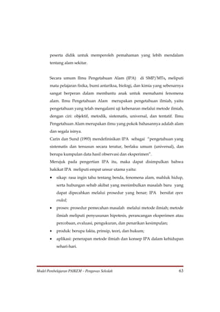 peserta didik untuk memperoleh pemahaman yang lebih mendalam
       tentang alam sekitar.


       Secara umum Ilmu Pengetahuan Alam (IPA)          di SMP/MTs, meliputi
       mata pelajaran fisika, bumi antariksa, biologi, dan kimia yang sebenarnya
       sangat berperan dalam membantu anak untuk memahami fenomena
       alam. Ilmu Pengetahuan Alam merupakan pengetahuan ilmiah, yaitu
       pengetahuan yang telah mengalami uji kebenaran melalui metode ilmiah,
       dengan ciri: objektif, metodik, sistematis, universal, dan tentatif. Ilmu
       Pengetahuan Alam merupakan ilmu yang pokok bahasannya adalah alam
       dan segala isinya.
       Carin dan Sund (1993) mendefinisikan IPA sebagai “pengetahuan yang
       sistematis dan tersusun secara teratur, berlaku umum (universal), dan
       berupa kumpulan data hasil observasi dan eksperimen”.
       Merujuk pada pengertian IPA itu, maka dapat disimpulkan bahwa
       hakikat IPA meliputi empat unsur utama yaitu:

       •   sikap: rasa ingin tahu tentang benda, fenomena alam, mahluk hidup,
           serta hubungan sebab akibat yang menimbulkan masalah baru yang
           dapat dipecahkan melalui prosedur yang benar; IPA bersifat open
           ended;
       •   proses: prosedur pemecahan masalah melalui metode ilmiah; metode
           ilmiah meliputi penyusunan hipotesis, perancangan eksperimen atau
           percobaan, evaluasi, pengukuran, dan penarikan kesimpulan;
       •   produk: berupa fakta, prinsip, teori, dan hukum;
       •   aplikasi: penerapan metode ilmiah dan konsep IPA dalam kehidupan
           sehari-hari.




Model Pembelajaran PAIKEM – Pengawas Sekolah                                 63
 