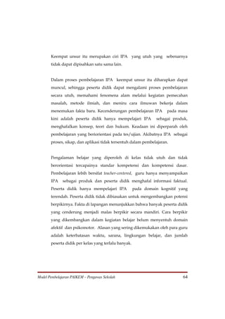 Keempat unsur itu merupakan ciri IPA yang utuh yang sebenarnya
       tidak dapat dipisahkan satu sama lain.


       Dalam proses pembelajaran IPA keempat unsur itu diharapkan dapat
       muncul, sehingga peserta didik dapat mengalami proses pembelajaran
       secara utuh, memahami fenomena alam melalui kegiatan pemecahan
       masalah, metode ilmiah, dan meniru cara ilmuwan bekerja dalam
       menemukan fakta baru. Kecenderungan pembelajaran IPA          pada masa
       kini adalah peserta didik hanya mempelajari IPA          sebagai produk,
       menghafalkan konsep, teori dan hukum. Keadaan ini diperparah oleh
       pembelajaran yang beriorientasi pada tes/ujian. Akibatnya IPA sebagai
       proses, sikap, dan aplikasi tidak tersentuh dalam pembelajaran.


       Pengalaman belajar yang diperoleh di kelas tidak utuh dan tidak
       berorientasi tercapainya standar kompetensi dan kompetensi dasar.
       Pembelajaran lebih bersifat teacher-centered, guru hanya menyampaikan
       IPA    sebagai produk dan peserta didik menghafal informasi faktual.
       Peserta didik hanya mempelajari IPA            pada domain kognitif yang
       terendah. Peserta didik tidak dibiasakan untuk mengembangkan potensi
       berpikirnya. Fakta di lapangan menunjukkan bahwa banyak peserta didik
       yang cenderung menjadi malas berpikir secara mandiri. Cara berpikir
       yang dikembangkan dalam kegiatan belajar belum menyentuh domain
       afektif dan psikomotor. Alasan yang sering dikemukakan oleh para guru
       adalah keterbatasan waktu, sarana, lingkungan belajar, dan jumlah
       peserta didik per kelas yang terlalu banyak.




Model Pembelajaran PAIKEM – Pengawas Sekolah                                64
 