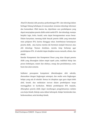 Abad 21 ditandai oleh pesatnya perkembangan IPA dan teknologi dalam
       berbagai bidang kehidupan di masyarakat, terutama teknologi informasi
       dan komunikasi. Oleh karena itu, diperlukan cara pembelajaran yang
       dapat menyiapkan peserta didik untuk melek IPA dan teknologi, mampu
       berpikir logis, kritis, kreatif, serta dapat berargumentasi secara benar.
       Dalam kenyataan, memang tidak banyak peserta didik yang menyukai
       mata pelajaran IPA, karena dianggap sukar, keterbatasan kemampuan
       peserta didik, atau karena mereka tak berminat menjadi ilmuwan atau
       ahli   teknologi.   Namun     demikian,   mereka   tetap   berharap   agar
       pembelajaran IPA di sekolah dapat disajikan secara menarik, efisien, dan
       efektif.
       Standar Kompetensi dan Kompetensi Dasar yang akan dicapai peserta
       didik yang dituangkan dalam empat aspek yaitu, makhluk hidup dan
       proses kehidupan, materi dan sifatnya, energi dan perubahannya, serta
       bumi dan alam semesta.


       Indikator    pencapaian     kompetensi    dikembangkan     oleh   sekolah,
       disesuaikan dengan lingkungan setempat, dan media serta lingkungan
       belajar yang ada di sekolah. Semua ini ditujukan agar guru dapat lebih
       aktif, kreatif, dan melakukan inovasi dalam pembelajaran tanpa
       meninggalkan isi kurikulum. Melalui pembelajaran IPA terpadu,
       diharapkan peserta didik dapat membangun pengetahuannya melalui
       cara kerja ilmiah, bekerja sama dalam kelompok, belajar berinteraksi dan
       berkomunikasi, serta bersikap ilmiah.




Model Pembelajaran PAIKEM – Pengawas Sekolah                                  65
 