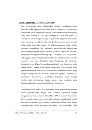 2. KARAKTERISTIK MATA PELAJARAN IPA
       Ilmu Pengetahuan Alam didefinisikan sebagai pengetahuan yang
       diperoleh melalui pengumpulan data dengan eksperimen, pengamatan,
       dan deduksi untuk menghasilkan suatu penjelasan tentang sebuah gejala
       yang dapat dipercaya. Ada tiga kemampuan dalam IPA yaitu: (1)
       kemampuan untuk mengetahui apa yang diamati, (2) kemampuan untuk
       memprediksi apa yang belum diamati, dan kemampuan untuk menguji
       tindak lanjut hasil eksperimen, (3) dikembangkannya sikap ilmiah.
       Kegiatan pembelajaran IPA mencakup pengembangan kemampuan
       dalam mengajukan pertanyaan, mencari jawaban, memahami jawaban,
       menyempurnakan jawaban tentang “apa”, “mengapa”, dan “bagaimana”
       tentang gejala alam maupun karakteristik alam sekitar melalui cara-cara
       sistematis yang akan diterapkan dalam lingkungan dan teknologi.
       Kegiatan tersebut dikenal dengan kegiatan ilmiah yang didasarkan pada
       metode ilmiah. Metode ilmiah dalam mempelajari IPA itu sendiri telah
       diperkenalkan sejak abad ke-16 (Galileo Galilei dan Francis Bacon) yang
       meliputi mengidentifikasi masalah, menyusun hipotesa, memprediksi
       konsekuensi dari hipotesis, melakukan eksperimen untuk menguji
       prediksi, dan merumuskan hukum umum yang sederhana yang
       diorganisasikan dari hipotesis, prediksi, dan eksperimen.


       Dalam belajar IPA peserta didik diarahkan untuk membandingkan hasil
       prediksi peserta didik dengan teori        melalui eksperimen dengan
       menggunakan metode ilmiah. Pendidikan IPA di sekolah diharapkan
       dapat menjadi wahana bagi peserta didik untuk mempelajari diri sendiri
       dan alam sekitarnya, serta prospek pengembangan lebih lanjut dalam
       menerapkannya dalam kehidupan sehari-hari, yang didasarkan pada



Model Pembelajaran PAIKEM – Pengawas Sekolah                               66
 