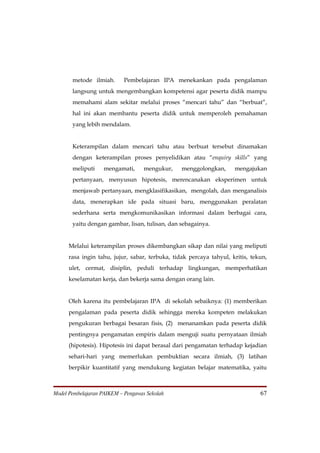 metode ilmiah.       Pembelajaran IPA menekankan pada pengalaman
       langsung untuk mengembangkan kompetensi agar peserta didik mampu
       memahami alam sekitar melalui proses “mencari tahu” dan “berbuat”,
       hal ini akan membantu peserta didik untuk memperoleh pemahaman
       yang lebih mendalam.


       Keterampilan dalam mencari tahu atau berbuat tersebut dinamakan
       dengan keterampilan proses penyelidikan atau “enquiry skills” yang
       meliputi     mengamati,     mengukur,     menggolongkan,      mengajukan
       pertanyaan, menyusun hipotesis, merencanakan eksperimen untuk
       menjawab pertanyaan, mengklasifikasikan, mengolah, dan menganalisis
       data, menerapkan ide pada situasi baru, menggunakan peralatan
       sederhana serta mengkomunikasikan informasi dalam berbagai cara,
       yaitu dengan gambar, lisan, tulisan, dan sebagainya.


      Melalui keterampilan proses dikembangkan sikap dan nilai yang meliputi
      rasa ingin tahu, jujur, sabar, terbuka, tidak percaya tahyul, kritis, tekun,
      ulet, cermat, disiplin, peduli terhadap lingkungan, memperhatikan
      keselamatan kerja, dan bekerja sama dengan orang lain.


      Oleh karena itu pembelajaran IPA di sekolah sebaiknya: (1) memberikan
      pengalaman pada peserta didik sehingga mereka kompeten melakukan
      pengukuran berbagai besaran fisis, (2) menanamkan pada peserta didik
      pentingnya pengamatan empiris dalam menguji suatu pernyataan ilmiah
      (hipotesis). Hipotesis ini dapat berasal dari pengamatan terhadap kejadian
      sehari-hari yang memerlukan pembuktian secara ilmiah, (3) latihan
      berpikir kuantitatif yang mendukung kegiatan belajar matematika, yaitu



Model Pembelajaran PAIKEM – Pengawas Sekolah                                   67
 