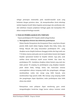 sebagai penerapan matematika pada masalah-masalah nyata yang
      berkaitan dengan peristiwa alam, (4) memperkenalkan dunia teknologi
      melalui kegiatan kreatif dalam kegiatan perancangan dan pembuatan alat-
      alat sederhana maupun penjelasan berbagai gejala dan keampuhan IPA
      dalam menjawab berbagai masalah.


    3. TUJUAN PEMBELAJARAN IPA TERPADU
       Tujuan pembelajaran IPA Terpadu adalah sebagai berikut.
       a. Meningkatkan efisiensi dan efektivitas pembelajaran
          Dalam Standar Kompetensi dan Kompetensi Dasar yang harus dicapai
          peserta didik masih dalam lingkup disiplin ilmu fisika, kimia, dan
          biologi. Banyak ahli yang menyatakan pembelajaran IPA                    yang
          disajikan secara disiplin keilmuan dianggap terlalu dini bagi anak usia
          7-14 tahun, karena anak pada usia ini masih dalam transisi dari tingkat
          berpikir operasional konkret ke berpikir abstrak. Lagi pula, anak
          melihat dunia sekitarnya masih secara holistik. Atas dasar itu,
          pembelajaran IPA hendaknya disajikan dalam bentuk yang utuh dan
          tidak parsial. Di samping itu pembelajaran yang disajikan terpisah-
          pisah   dalam     fisika,    biologi,   kimia,   dan    bumi-alam      semesta
          memungkinkan adanya tumpang tindih dan pengulangan, sehingga
          membutuhkan       waktu       dan    energi     yang   lebih   banyak,    serta
          membosankan bagi peserta didik. Bila konsep yang tumpang tindih
          dan pengulangan dapat dipadukan, maka pembelajaran akan lebih
          efisien dan efektif.


          Keterpaduan      mata       pelajaran   dapat    mendorong      guru     untuk
          mengembangkan kreativitas tinggi karena adanya tuntutan untuk



Model Pembelajaran PAIKEM – Pengawas Sekolah                                          68
 