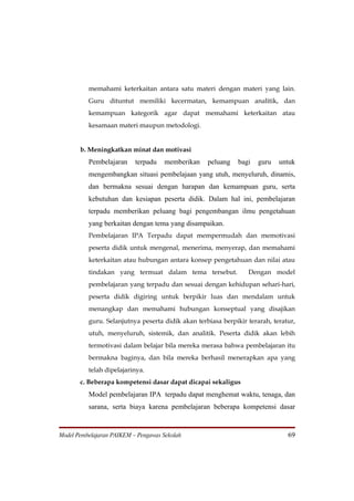 memahami keterkaitan antara satu materi dengan materi yang lain.
          Guru dituntut memiliki kecermatan, kemampuan analitik, dan
          kemampuan kategorik agar dapat memahami keterkaitan atau
          kesamaan materi maupun metodologi.


       b. Meningkatkan minat dan motivasi
          Pembelajaran     terpadu   memberikan    peluang    bagi   guru   untuk
          mengembangkan situasi pembelajaan yang utuh, menyeluruh, dinamis,
          dan bermakna sesuai dengan harapan dan kemampuan guru, serta
          kebutuhan dan kesiapan peserta didik. Dalam hal ini, pembelajaran
          terpadu memberikan peluang bagi pengembangan ilmu pengetahuan
          yang berkaitan dengan tema yang disampaikan.
          Pembelajaran IPA Terpadu dapat mempermudah dan memotivasi
          peserta didik untuk mengenal, menerima, menyerap, dan memahami
          keterkaitan atau hubungan antara konsep pengetahuan dan nilai atau
          tindakan yang termuat dalam tema tersebut.             Dengan model
          pembelajaran yang terpadu dan sesuai dengan kehidupan sehari-hari,
          peserta didik digiring untuk berpikir luas dan mendalam untuk
          menangkap dan memahami hubungan konseptual yang disajikan
          guru. Selanjutnya peserta didik akan terbiasa berpikir terarah, teratur,
          utuh, menyeluruh, sistemik, dan analitik. Peserta didik akan lebih
          termotivasi dalam belajar bila mereka merasa bahwa pembelajaran itu
          bermakna baginya, dan bila mereka berhasil menerapkan apa yang
          telah dipelajarinya.
       c. Beberapa kompetensi dasar dapat dicapai sekaligus
          Model pembelajaran IPA terpadu dapat menghemat waktu, tenaga, dan
          sarana, serta biaya karena pembelajaran beberapa kompetensi dasar


Model Pembelajaran PAIKEM – Pengawas Sekolah                                   69
 