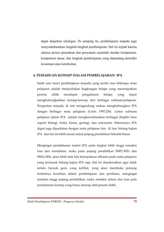 dapat diajarkan sekaligus. Di samping itu, pembelajaran terpadu juga
          menyederhanakan langkah-langkah pembelajaran. Hal ini terjadi karena
          adanya proses pemaduan dan penyatuan sejumlah standar kompetensi,
          kompetensi dasar, dan langkah pembelajaran yang dipandang memiliki
          kesamaan atau keterkaitan.


    4. PEMADUAN KONSEP DALAM PEMBELAJARAN IPA

       Salah satu kunci pembelajaran terpadu yang terdiri atas beberapa mata
       pelajaran adalah menyediakan lingkungan belajar yang menempatkan
       peserta    didik     mendapat      pengalaman   belajar   yang    dapat
       menghubungkaitkan konsep-konsep dari berbagai submata-pelajaran.
       Pengertian terpadu di sini mengandung makna menghubungkan IPA
       dengan berbagai mata pelajaran (Carin 1997;236). Lintas submata
       pelajaran dalam IPA adalah mengkoordinasikan berbagai disiplin ilmu
       seperti biologi, fisika, kimia, geologi, dan astronomi. Sebenarnya IPA
       dapat juga dipadukan dengan mata pelajaran lain di luar bidang kajian
       IPA dan hal ini lebih sesuai untuk jenjang pendidikan Sekolah Dasar.


       Mengingat pembahasan materi IPA pada tingkat lebih tinggi semakin
       luas dan mendalam, maka pada jenjang pendidikan SMP/MTs dan
       SMA/MA, akan lebih baik bila keterpaduan dibatasi pada mata pelajaran
       yang termasuk bidang kajian IPA saja. Hal ini dimaksudkan agar tidak
       terlalu banyak guru yang terlibat, yang akan membuka peluang
       timbulnya kesulitan dalam pembelajaran dan penilaian, mengingat
       semakin tinggi jenjang pendidikan, maka semakin dalam dan luas pula
       pemahaman konsep yang harus diserap oleh peserta didik.




Model Pembelajaran PAIKEM – Pengawas Sekolah                                  70
 
