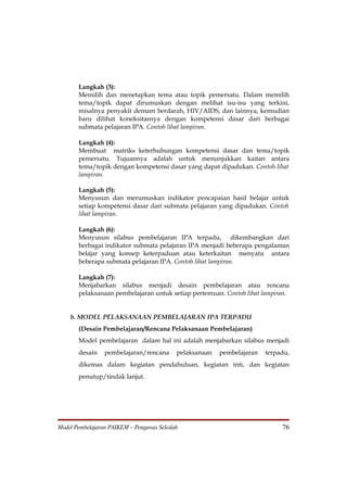 Langkah (3):
       Memilih dan menetapkan tema atau topik pemersatu. Dalam memilih
       tema/topik dapat dirumuskan dengan melihat isu-isu yang terkini,
       misalnya penyakit demam berdarah, HIV/AIDS, dan lainnya, kemudian
       baru dilihat koneksitasnya dengan kompetensi dasar dari berbagai
       submata pelajaran IPA. Contoh lihat lampiran.

       Langkah (4):
       Membuat matriks keterhubungan kompetensi dasar dan tema/topik
       pemersatu. Tujuannya adalah untuk menunjukkan kaitan antara
       tema/topik dengan kompetensi dasar yang dapat dipadukan. Contoh lihat
       lampiran.

       Langkah (5):
       Menyusun dan merumuskan indikator pencapaian hasil belajar untuk
       setiap kompetensi dasar dari submata pelajaran yang dipadukan. Contoh
       lihat lampiran.

       Langkah (6):
       Menyusun silabus pembelajaran IPA terpadu, dikembangkan dari
       berbagai indikator submata pelajaran IPA menjadi beberapa pengalaman
       belajar yang konsep keterpaduan atau keterkaitan menyatu antara
       beberapa submata pelajaran IPA. Contoh lihat lampiran.

       Langkah (7):
       Menjabarkan silabus menjadi desain pembelajaran atau rencana
       pelaksanaan pembelajaran untuk setiap pertemuan. Contoh lihat lampiran.


    b. MODEL PELAKSANAAN PEMBELAJARAN IPA TERPADU
       (Desain Pembelajaran/Rencana Pelaksanaan Pembelajaran)
       Model pembelajaran dalam hal ini adalah menjabarkan silabus menjadi
       desain    pembelajaran/rencana      pelaksanaan   pembelajaran   terpadu,
       dikemas dalam kegiatan pendahuluan, kegiatan inti, dan kegiatan
       penutup/tindak lanjut.




Model Pembelajaran PAIKEM – Pengawas Sekolah                                 76
 
