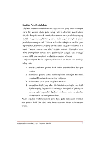 Kegiatan Awal/Pendahuluan
       Kegiatan pendahuluan merupakan kegiatan awal yang harus ditempuh
       guru dan peserta didik pada setiap kali pelaksanaan pembelajaran
       terpadu. Fungsinya untuk menciptakan suasana awal pembelajaran yang
       efektif, yang memungkinkan peserta didik dapat mengikuti proses
       pembelajaran dengan baik. Efisiensi waktu dalam kegiatan awal ini perlu
       diperhatikan, karena waktu yang tersedia relatif singkat yaitu antara 5-10
       menit. Dengan waktu yang relatif singkat tersebut, diharapkan guru
       dapat menciptakan kondisi awal pembelajaran dengan baik sehingga
       peserta didik siap mengikuti pembelajaran dengan seksama.
       Langkah-langkah dalam kegiatan pendahuluan ini terdiri atas beberapa
       tahap yaitu:

            1. menarik perhatian peserta didik untuk menumbuhkan kesiapan
                  belajar;
            2. memotivasi peserta didik: membangkitkan semangat dan minat
                  peserta didik untuk siap menerima pelajaran;
            3. memberikan acuan topik yang akan dibahas;
            4. mengaitkan topik yang akan dipelajari dengan topik yang telah
                  dipelajari yang dapat dilakukan dengan mengajukan pertanyaan
                  tentang topik yang sudah dipelajari sebelumnya dan memberikan
                  komentar atas jawaban peserta didik
      Dalam kegiatan pendahuluan ini guru dapat pula melakukan penilaian
      awal peserta didik (tes awal) yang dapat diberikan secara lisan maupun
      tertulis.




Model Pembelajaran PAIKEM – Pengawas Sekolah                                  77
 