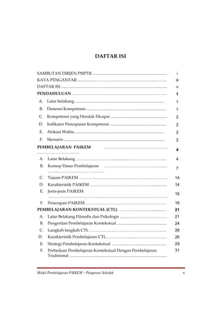 DAFTAR ISI


SAMBUTAN DIRJEN PMPTK ........................................................................                         i
KATA PENGANTAR ................………………………….…………..………                                                                    iii
DAFTAR ISI .......................................................................................................     v
PENDAHULUAN ...…………………………….…………..………………..                                                                              1
 A. Latar belakang .......................................................................................             1
  B. Dimensi Kompetensi ..............................................................................                 1
 C. Kompetensi yang Hendak Dicapai .......................................................                             2
 D. Indikator Pencapaian Kompetensi .......................................................                            2
  E. Alokasi Waktu ......................................................................................              2
  F. Skenario ..................................................................................................       2
PEMBELAJARAN PAIKEM                                         ……………………….……..………..
                                                                                                                       4
………………………….
 A.      Latar Belakang ………………………................……………………....                                                          4
  B.     Konsep Dasar Pembelajaran ………………………………………..
                                                                                                                       7
         …….…………………………..…
  C.     Tujuan PAIKEM …………..……………………………………………                                                                         14
  D.     Karakteristik PAIKEM ……………………………………….......…....                                                              14
  E.     Jenis-jenis PAIKEM
                                                                                                                       16
         ……………………………………………………………………………
  F.     Penerapan PAIKEM……………………………………………………                                                                          16
PEMBELAJARAN KONTEKSTUAL (CTL) ……………………..........…                                                                     21
 A.      Latar Belakang Filosofis dan Psikologis ......…………………………                                                      21
  B.     Pengertian Pembelajaran Kontekstual ................................................                          24
  C.     Langkah-langkah CTL ………………………………………………...                                                                     26
 D.      Karakteristik Pembelajaran CTL……………….......…………………                                                            26
  E.     Strategi Pembelajaran Kontekstual .....................................................                       29
  F.     Perbedaan Pembelajaran Kontekstual Dengan Pembelajaran                                                        31
         Tradisional ...............................................................................................



Model Pembelajaran PAIKEM – Pengawas Sekolah                                                                                 v
 