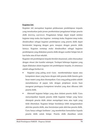 Kegiatan Inti
       Kegiatan inti merupakan kegiatan pelaksanaan pembelajaran terpadu
       yang menekankan pada proses pembentukan pengalaman belajar peserta
       didik (learning experience). Pengalaman belajar dapat terjadi melalui
       kegiatan tatap muka dan kegiatan nontatap muka. Kegiatan tatap muka
       dimaksudkan sebagai kegiatan pembelajaran yang peserta didik dapat
       berinteraksi langsung dengan guru maupun dengan peserta didik
       lainnya. Kegiatan nontatap muka dimaksudkan sebagai kegiatan
       pembelajaran yang dilakukan peserta didik dengan sumber belajar lain di
       luar kelas atau di luar sekolah.
       Kegiatan inti pembelajaran terpadu bersifat situasional, yakni disesuaikan
       dengan situasi dan kondisi setempat. Terdapat beberapa kegiatan yang
       dapat dilakukan dalam kegiatan inti pembelajaran terpadu, di antaranya
       adalah sebagai berikut ini.

       •     Kegiatan yang paling awal: Guru        memberitahukan tujuan atau
           kompetensi dasar yang harus dicapai oleh peserta didik beserta garis
           besar materi yang akan disampaikan. Cara yang paling praktis adalah
           menuliskannya di papan tulis dengan penjelasan secara lisan
           mengenai pentingnya kompetensi tersebut yang akan dikuasai oleh
           peserta didik.

       •     Alternatif kegiatan belajar yang akan dialami peserta didik. Guru
           menyampaikan kepada peserta didik kegiatan belajar yang harus
           ditempuh peserta didik dalam mempelajari tema atau topik yang
           telah ditentukan. Kegiatan belajar hendaknya lebih mengutamakan
           aktivitas peserta didik, atau berorientasi pada aktivitas peserta didik.
           Guru hanya sebagai fasilitator yng memberikan kemudahan kepada
           peserta   didik untuk belajar.      Peserta   didik diarahkan    untuk



Model Pembelajaran PAIKEM – Pengawas Sekolah                                    78
 