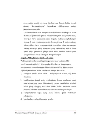 menemukan sendiri apa yang dipelajarinya. Prinsip belajar sesuai
           dengan       ’konstruktivisme’      hendaknya    dilaksanakan   dalam
           pembelajaran terpadu
            Dalam membahas dan menyajikan materi/bahan ajar terpadu harus
            diarahkan pada suatu proses perubahan tingkah laku peserta didik,
            penyajian harus dilakukan secara terpadu melalui penghubungan
            konsep di mata pelajaran yang satu dengan konsep di mata pelajaran
            lainnya. Guru harus berupaya untuk menyajikan bahan ajar dengan
            strategi mengajar yang bervariasi, yang mendorong peserta didik
            pada upaya penemuan pengetahuan baru, melalui pembelajaran
            yang bersifat klasikal, kelompok, dan perorangan.
       Kegiatan Akhir/Penutup dan tindak lanjut
       Waktu yang tersedia untuk kegiatan penutup atau kegiatan akhir
       pembelajaran terpadu ini cukup singkat. Oleh karena itu guru perlu
       mengatur dan memanfaatkan waktu seefisien mungkin. Secara umum
       kegiatan penutup ini terdiri atas hal-hal sebagai berikut ini.
       a) Mengajak peserta didik untuk           menyimpulkan materi yang telah
           diajarkan.
       b) Melaksanakan tindak lanjut pembelajaran dengan pemberian tugas
           atau latihan yang harus dikerjakan di rumah, menjelaskan kembali
           bahan yang dianggap sulit oleh peserta didik, membaca materi
           pelajaran tertentu, memberikan motivasi atau bimbingan belajar.
       c) Mengemukakan         topik   yang     akan   dibahas   pada   pertemuan
           selanjutnya.
       d) Memberikan evaluasi lisan atau tertulis.




Model Pembelajaran PAIKEM – Pengawas Sekolah                                  79
 