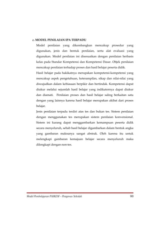 c. MODEL PENILAIAN IPA TERPADU
       Model      penilaian   yang   dikembangkan   mencakup    prosedur     yang
       digunakan, jenis dan bentuk penilaian, serta alat evaluasi yang
       digunakan. Model penilaian ini disesuaikan dengan penilaian berbasis
       kelas pada Standar Kompetensi dan Kompetensi Dasar. Objek penilaian
       mencakup penilaian terhadap proses dan hasil belajar peserta didik.
       Hasil belajar pada hakikatnya merupakan kompetensi-kompetensi yang
       mencakup aspek pengetahuan, keterampilan, sikap dan nilai-nilai yang
       diwujudkan dalam kebiasaan berpikir dan bertindak. Kompetensi dapat
       diukur melalui sejumlah hasil belajar yang indikatornya dapat diukur
       dan diamati.     Penilaian proses dan hasil belajar saling berkaitan satu
       dengan yang lainnya karena hasil belajar merupakan akibat dari proses
       belajar.
       Jenis penilaian terpadu terdiri atas tes dan bukan tes. Sistem penilaian
       dengan menggunakan tes merupakan sistem penilaian konvensional.
       Sistem ini kurang dapat menggambarkan kemampuan peserta didik
       secara menyeluruh, sebab hasil belajar digambarkan dalam bentuk angka
       yang gambaran maknanya sangat abstrak. Oleh karena itu untuk
       melengkapi gambaran kemajuan belajar secara menyeluruh maka
       dilengkapi dengan non-tes.




Model Pembelajaran PAIKEM – Pengawas Sekolah                                   80
 