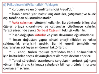 d) Psikodinamik(Psikanalitik) Yaklaşım
     * Kurucusu ve en önemli temsilcisi Freud’dur
     * İnsan davranışları bastırılmış dürtüler, çatışmalar ve bilinç
dışı tarafından oluşturulmaktadır.
     * Vaka çalışması yöntemi kullanılır. Bu yöntemle bilinç dışı
öğeler ortaya çıkarılmaya ve çatışmalar çözülmeye çalışılır.
Terapi sürecinde ayrıca Serbest Çağrışım tekniği kullanılır.
     * İnsan doğuştan kötüdür ve yıkıcı davranma eğilimindedir.
     * İnsan doğuştan yapıcı cinsel enerji (libido) ve yıkıcı
saldırganlık enerjisini getirir. Bu iki enerji temeldir ve
davranışları etkileyen en önemli faktörlerdir.
     * Bu enerji türleri toplum tarafından kabul edilmedikleri
için bastırılırlar ancak davranışları etkilemeye devam ederler.
     * Terapi sürecinde trasnferans sorgulanır, serbest çağrışım
yöntemi ile direnç kırılmaya çalışılarak bilinçaltı öğelerin ortaya
çıkması amaçlanır.
 