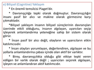 e) Bilişsel (Cognitive) Yaklaşım
     * En önemli temsilcisi Piaget’dir.
     * Davranışçılığa tepki olarak doğmuştur. Davranışçılığın
insanı pasif bir alıcı ve makine olarak görmesine karşı
çıkmaktadır.
     *Bilişsel yaklaşım insanın bilişsel süreçlerinin davranışları
üzerinde etkili olduğunu, insanın algılayan, uyarcıları seçip
işleyerek anlamlandırma yeteneğine sahip bir sistem olarak
görür.
     * İnsan pasif bir alıcı değil, olayların ve uyarıcıların etkin
katılımcısıdır.
     * İnsan olayları yorumlayan, değerlendiren, algılayan ve bu
yollarla anlamlandırma çabası içinde olan aktif bir varlıktır.
     * Birey, davranışçılıkta olduğu gibi etkiye tepki veren
edilgen bir varlık olarak değil ; uyarıcıları seçerek algılayan,
işleyen ve anlamlandıran aktif katılımcıdır.
 
