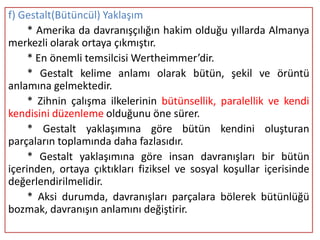 f) Gestalt(Bütüncül) Yaklaşım
     * Amerika da davranışçılığın hakim olduğu yıllarda Almanya
merkezli olarak ortaya çıkmıştır.
     * En önemli temsilcisi Wertheimmer’dir.
     * Gestalt kelime anlamı olarak bütün, şekil ve örüntü
anlamına gelmektedir.
     * Zihnin çalışma ilkelerinin bütünsellik, paralellik ve kendi
kendisini düzenleme olduğunu öne sürer.
     * Gestalt yaklaşımına göre bütün kendini oluşturan
parçaların toplamında daha fazlasıdır.
     * Gestalt yaklaşımına göre insan davranışları bir bütün
içerinden, ortaya çıktıkları fiziksel ve sosyal koşullar içerisinde
değerlendirilmelidir.
     * Aksi durumda, davranışları parçalara bölerek bütünlüğü
bozmak, davranışın anlamını değiştirir.
 