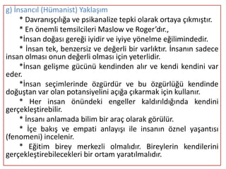 g) İnsancıl (Hümanist) Yaklaşım
     * Davranışçılığa ve psikanalize tepki olarak ortaya çıkmıştır.
     * En önemli temsilcileri Maslow ve Roger’dır.,
     *İnsan doğası gereği iyidir ve iyiye yönelme eğilimindedir.
     * İnsan tek, benzersiz ve değerli bir varlıktır. İnsanın sadece
insan olması onun değerli olması için yeterlidir.
     *İnsan gelişme gücünü kendinden alır ve kendi kendini var
eder.
     *İnsan seçimlerinde özgürdür ve bu özgürlüğü kendinde
doğuştan var olan potansiyelini açığa çıkarmak için kullanır.
     * Her insan önündeki engeller kaldırıldığında kendini
gerçekleştirebilir.
     * İnsanı anlamada bilim bir araç olarak görülür.
     * İçe bakış ve empati anlayışı ile insanın öznel yaşantısı
(fenomeni) incelenir.
     * Eğitim birey merkezli olmalıdır. Bireylerin kendilerini
gerçekleştirebilecekleri bir ortam yaratılmalıdır.
 