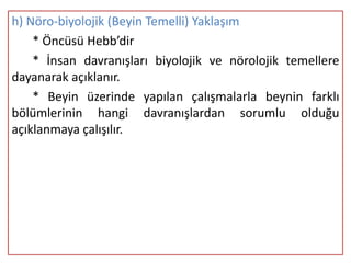 h) Nöro-biyolojik (Beyin Temelli) Yaklaşım
    * Öncüsü Hebb’dir
    * İnsan davranışları biyolojik ve nörolojik temellere
dayanarak açıklanır.
    * Beyin üzerinde yapılan çalışmalarla beynin farklı
bölümlerinin hangi davranışlardan sorumlu olduğu
açıklanmaya çalışılır.
 