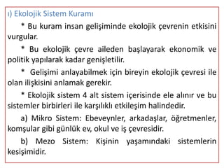 ı) Ekolojik Sistem Kuramı
     * Bu kuram insan gelişiminde ekolojik çevrenin etkisini
vurgular.
     * Bu ekolojik çevre aileden başlayarak ekonomik ve
politik yapılarak kadar genişletilir.
     * Gelişimi anlayabilmek için bireyin ekolojik çevresi ile
olan ilişkisini anlamak gerekir.
     * Ekolojik sistem 4 alt sistem içerisinde ele alınır ve bu
sistemler birbirleri ile karşılıklı etkileşim halindedir.
     a) Mikro Sistem: Ebeveynler, arkadaşlar, öğretmenler,
komşular gibi günlük ev, okul ve iş çevresidir.
     b) Mezo Sistem: Kişinin yaşamındaki sistemlerin
kesişimidir.
 