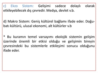 c) Ekzo Sistem: Gelişimi sadece dolaylı            olarak
etkileyebilecek dış çevredir. Medya, devlet v.b.

d) Makro Sistem: Geniş kültürel bağlamı ifade eder. Doğu-
batı kültürü, ulusal ekonomi, alt kültürler v.b

* Bu kuramın temel varsayımı ekolojik sistemin gelişim
üzerinde önemli bir etkisi olduğu ve gelişimin bireyin
çevresindeki bu sistemlerle etkileşimi sonucu olduğunu
ifade eder.
 