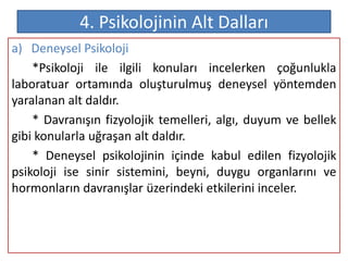 4. Psikolojinin Alt Dalları
a) Deneysel Psikoloji
    *Psikoloji ile ilgili konuları incelerken çoğunlukla
laboratuar ortamında oluşturulmuş deneysel yöntemden
yaralanan alt daldır.
    * Davranışın fizyolojik temelleri, algı, duyum ve bellek
gibi konularla uğraşan alt daldır.
    * Deneysel psikolojinin içinde kabul edilen fizyolojik
psikoloji ise sinir sistemini, beyni, duygu organlarını ve
hormonların davranışlar üzerindeki etkilerini inceler.
 