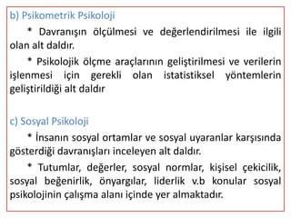 b) Psikometrik Psikoloji
    * Davranışın ölçülmesi ve değerlendirilmesi ile ilgili
olan alt daldır.
    * Psikolojik ölçme araçlarının geliştirilmesi ve verilerin
işlenmesi için gerekli olan istatistiksel yöntemlerin
geliştirildiği alt daldır

c) Sosyal Psikoloji
    * İnsanın sosyal ortamlar ve sosyal uyaranlar karşısında
gösterdiği davranışları inceleyen alt daldır.
    * Tutumlar, değerler, sosyal normlar, kişisel çekicilik,
sosyal beğenirlik, önyargılar, liderlik v.b konular sosyal
psikolojinin çalışma alanı içinde yer almaktadır.
 