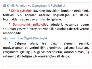 d) Klinik Psikoloji ve Danışmanlık Psikolojisi
    * Klinik psikoloji, davranış bozukları, bunların nedenleri,
tedavisi v.b konular üzerine yoğunlaşan alt daldır.
Normalden sapan davranışlar ile ilgilenir.
    * Danışmanlık psikolojisi, gündelik yaşamda uyum
sorunları yaşayan bireylere yönelik psikolojik destek verme
amacındadır.
e) Endüstri ve Örgüt Psikolojisi
    * Çalışma alanı, işe uygun eleman seçimi,
motivasyonun ve verimliliğin artırılması, çalışma koşulları,
çalışanlara işle ilgili bilgi ve becerilerin kazandırılması, iş
ortamındaki iletişim v.b konular olan alt daldır.
 