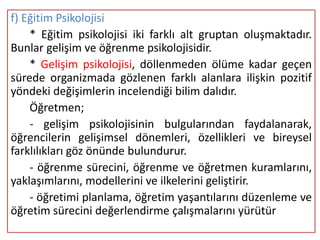 f) Eğitim Psikolojisi
    * Eğitim psikolojisi iki farklı alt gruptan oluşmaktadır.
Bunlar gelişim ve öğrenme psikolojisidir.
    * Gelişim psikolojisi, döllenmeden ölüme kadar geçen
sürede organizmada gözlenen farklı alanlara ilişkin pozitif
yöndeki değişimlerin incelendiği bilim dalıdır.
    Öğretmen;
    - gelişim psikolojisinin bulgularından faydalanarak,
öğrencilerin gelişimsel dönemleri, özellikleri ve bireysel
farklılıkları göz önünde bulundurur.
    - öğrenme sürecini, öğrenme ve öğretmen kuramlarını,
yaklaşımlarını, modellerini ve ilkelerini geliştirir.
    - öğretimi planlama, öğretim yaşantılarını düzenleme ve
öğretim sürecini değerlendirme çalışmalarını yürütür
 