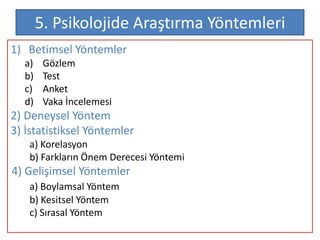 5. Psikolojide Araştırma Yöntemleri
1) Betimsel Yöntemler
  a)    Gözlem
  b)    Test
  c)    Anket
  d)    Vaka İncelemesi
2) Deneysel Yöntem
3) İstatistiksel Yöntemler
   a) Korelasyon
   b) Farkların Önem Derecesi Yöntemi
4) Gelişimsel Yöntemler
   a) Boylamsal Yöntem
   b) Kesitsel Yöntem
   c) Sırasal Yöntem
 