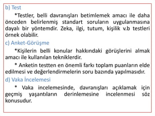 b) Test
    *Testler, belli davranışları betimlemek amacı ile daha
önceden belirlenmiş standart soruların uygulanmasına
dayalı bir yöntemdir. Zeka, ilgi, tutum, kişilik v.b testleri
örnek olabilir.
c) Anket-Görüşme
    *Kişilerin belli konular hakkındaki görüşlerini almak
amacı ile kullanılan tekniklerdir.
    * Anketin testten en önemli farkı toplam puanların elde
edilmesi ve değerlendirmelerin soru bazında yapılmasıdır.
d) Vaka İncelemesi
    * Vaka incelemesinde, davranışları açıklamak için
geçmiş yaşantıların derinlemesine incelenmesi söz
konusudur.
 