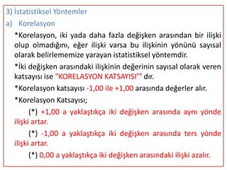 3) İstatistiksel Yöntemler
a) Korelasyon
   *Korelasyon, iki yada daha fazla değişken arasından bir ilişki
   olup olmadığını, eğer ilişki varsa bu ilişkinin yönünü sayısal
   olarak belirlememize yarayan istatistiksel yöntemdir.
   *İki değişken arasındaki ilişkinin değerinin sayısal olarak veren
   katsayısı ise “KORELASYON KATSAYISI”’ dır.
   *Korelasyon katsayısı -1,00 ile +1,00 arasında değerler alır.
   *Korelasyon Katsayısı;
         (*) +1,00 a yaklaştıkça iki değişken arasında aynı yönde
   ilişki artar.
         (*) -1,00 a yaklaştıkça iki değişken arasında ters yönde
   ilişki artar.
         (*) 0,00 a yaklaştıkça iki değişken arasındaki ilişki azalır.
 