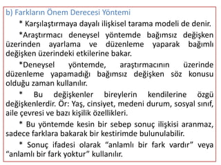 b) Farkların Önem Derecesi Yöntemi
    * Karşılaştırmaya dayalı ilişkisel tarama modeli de denir.
    *Araştırmacı deneysel yöntemde bağımsız değişken
üzerinden ayarlama ve düzenleme yaparak bağımlı
değişken üzerindeki etkilerine bakar.
    *Deneysel      yöntemde,          araştırmacının  üzerinde
düzenleme yapamadığı bağımsız değişken söz konusu
olduğu zaman kullanılır.
    * Bu değişkenler bireylerin kendilerine özgü
değişkenlerdir. Ör: Yaş, cinsiyet, medeni durum, sosyal sınıf,
aile çevresi ve bazı kişilik özellikleri.
    * Bu yöntemde kesin bir sebep sonuç ilişkisi aranmaz,
sadece farklara bakarak bir kestirimde bulunulabilir.
    * Sonuç ifadesi olarak “anlamlı bir fark vardır” veya
“anlamlı bir fark yoktur” kullanılır.
 