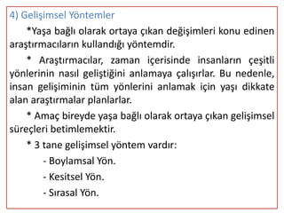 4) Gelişimsel Yöntemler
    *Yaşa bağlı olarak ortaya çıkan değişimleri konu edinen
araştırmacıların kullandığı yöntemdir.
    * Araştırmacılar, zaman içerisinde insanların çeşitli
yönlerinin nasıl geliştiğini anlamaya çalışırlar. Bu nedenle,
insan gelişiminin tüm yönlerini anlamak için yaşı dikkate
alan araştırmalar planlarlar.
    * Amaç bireyde yaşa bağlı olarak ortaya çıkan gelişimsel
süreçleri betimlemektir.
    * 3 tane gelişimsel yöntem vardır:
        - Boylamsal Yön.
        - Kesitsel Yön.
        - Sırasal Yön.
 