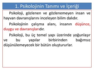 1. Psikolojinin Tanımı ve İçeriği
   Psikoloji, gözlenen ve gözlenemeyen insan ve
hayvan davranışlarını inceleyen bilim dalıdır.
   Psikolojinin çalışma alanı, insanın düşünce,
duygu ve davranışlarıdır.
   Psikoloji, bu üç temel yapı üzerinde yoğunlaşır
ve     bu      yapılar     birbirinden      bağımsız
düşünülemeyecek bir bütün oluştururlar.
 