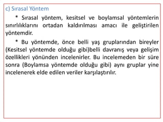 c) Sırasal Yöntem
    * Sırasal yöntem, kesitsel ve boylamsal yöntemlerin
sınırlılıklarını ortadan kaldırılması amacı ile geliştirilen
yöntemdir.
    * Bu yöntemde, önce belli yaş gruplarından bireyler
(Kesitsel yöntemde olduğu gibi)belli davranış veya gelişim
özellikleri yönünden incelenirler. Bu incelemeden bir süre
sonra (Boylamsa yöntemde olduğu gibi) aynı gruplar yine
incelenerek elde edilen veriler karşılaştırılır.
 