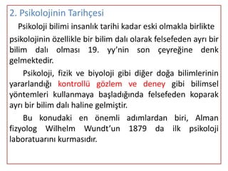 2. Psikolojinin Tarihçesi
   Psikoloji bilimi insanlık tarihi kadar eski olmakla birlikte
psikolojinin özellikle bir bilim dalı olarak felsefeden ayrı bir
bilim dalı olması 19. yy’nin son çeyreğine denk
gelmektedir.
    Psikoloji, fizik ve biyoloji gibi diğer doğa bilimlerinin
yararlandığı kontrollü gözlem ve deney gibi bilimsel
yöntemleri kullanmaya başladığında felsefeden koparak
ayrı bir bilim dalı haline gelmiştir.
    Bu konudaki en önemli adımlardan biri, Alman
fizyolog Wilhelm Wundt’un 1879 da ilk psikoloji
laboratuarını kurmasıdır.
 