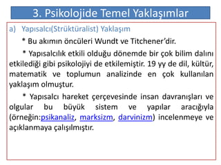 3. Psikolojide Temel Yaklaşımlar
a) Yapısalcı(Strüktüralist) Yaklaşım
    * Bu akımın öncüleri Wundt ve Titchener’dir.
    * Yapısalcılık etkili olduğu dönemde bir çok bilim dalını
etkilediği gibi psikolojiyi de etkilemiştir. 19 yy de dil, kültür,
matematik ve toplumun analizinde en çok kullanılan
yaklaşım olmuştur.
    * Yapısalcı hareket çerçevesinde insan davranışları ve
olgular bu büyük sistem ve yapılar aracığıyla
(örneğin:psikanaliz, marksizm, darvinizm) incelenmeye ve
açıklanmaya çalışılmıştır.
 