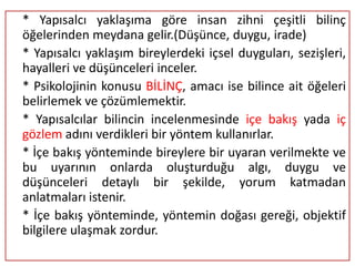 * Yapısalcı yaklaşıma göre insan zihni çeşitli bilinç
öğelerinden meydana gelir.(Düşünce, duygu, irade)
* Yapısalcı yaklaşım bireylerdeki içsel duyguları, sezişleri,
hayalleri ve düşünceleri inceler.
* Psikolojinin konusu BİLİNÇ, amacı ise bilince ait öğeleri
belirlemek ve çözümlemektir.
* Yapısalcılar bilincin incelenmesinde içe bakış yada iç
gözlem adını verdikleri bir yöntem kullanırlar.
* İçe bakış yönteminde bireylere bir uyaran verilmekte ve
bu uyarının onlarda oluşturduğu algı, duygu ve
düşünceleri detaylı bir şekilde, yorum katmadan
anlatmaları istenir.
* İçe bakış yönteminde, yöntemin doğası gereği, objektif
bilgilere ulaşmak zordur.
 