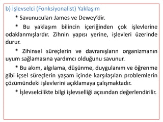 b) İşlevselci (Fonksiyonalist) Yaklaşım
     * Savunucuları James ve Dewey’dir.
     * Bu yaklaşım bilincin içeriğinden çok işlevlerine
odaklanmışlardır. Zihnin yapısı yerine, işlevleri üzerinde
durur.
     * Zihinsel süreçlerin ve davranışların organizmanın
uyum sağlamasına yardımcı olduğunu savunur.
     * Bu akım, algılama, düşünme, duygulanım ve öğrenme
gibi içsel süreçlerin yaşam içinde karşılaşılan problemlerin
çözümündeki işlevlerini açıklamaya çalışmaktadır.
     * İşlevselcilikte bilgi işlevselliği açısından değerlendirilir.
 